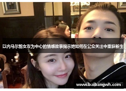 以内马尔前女友为中心的情感故事揭示她如何在公众关注中重获新生