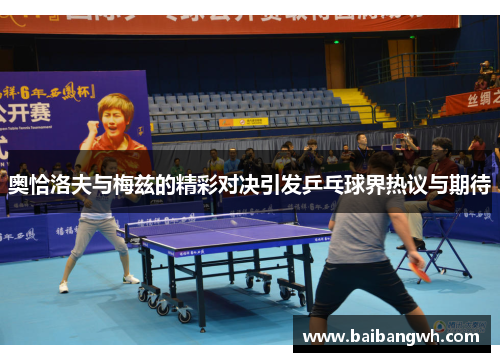 奥恰洛夫与梅兹的精彩对决引发乒乓球界热议与期待