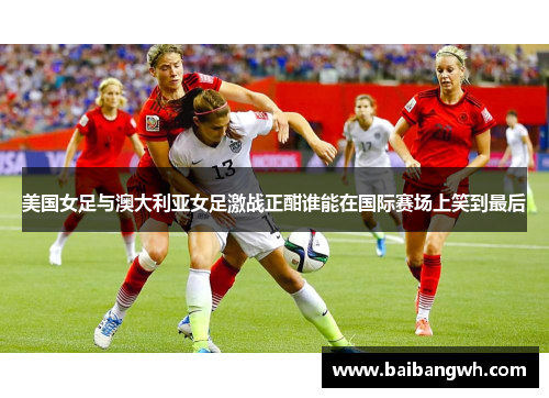 美国女足与澳大利亚女足激战正酣谁能在国际赛场上笑到最后