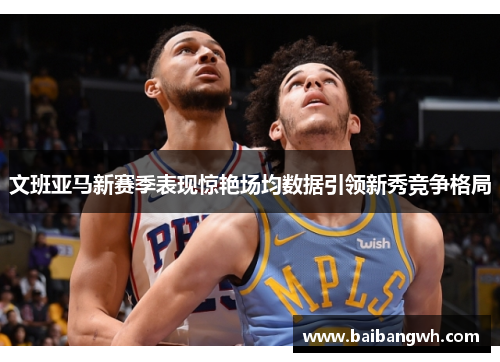 文班亚马新赛季表现惊艳场均数据引领新秀竞争格局